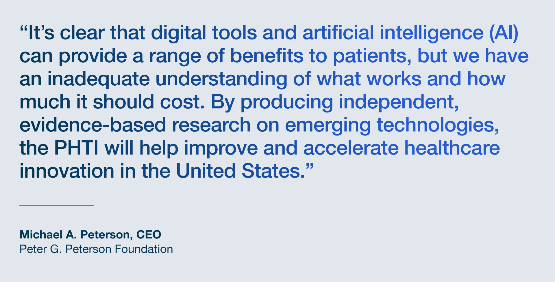 A quote from Michael Peterson: "It’s clear that digital tools and artificial intelligence can provide a range of benefits to patients, but we have an inadequate understanding of what works and how much it should cost. By producing independent, evidence-based research on emerging technologies, the Peterson Health Technology Institute will help improve and accelerate healthcare innovation in the United States.”